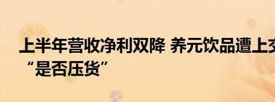 上半年营收净利双降 养元饮品遭上交所问询“是否压货”