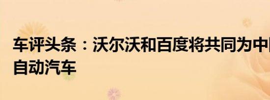 车评头条：沃尔沃和百度将共同为中国开发全自动汽车
