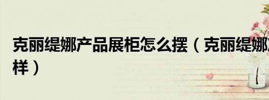 克丽缇娜产品展柜怎么摆（克丽缇娜产品怎么样）