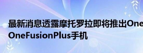 最新消息透露摩托罗拉即将推出OneFusion OneFusionPlus手机