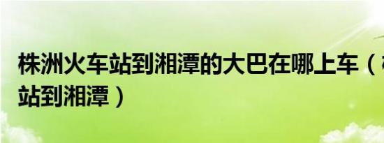 株洲火车站到湘潭的大巴在哪上车（株洲火车站到湘潭）