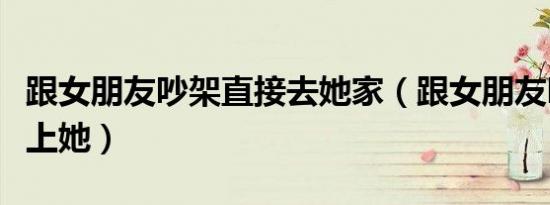 跟女朋友吵架直接去她家（跟女朋友吵架直接上她）