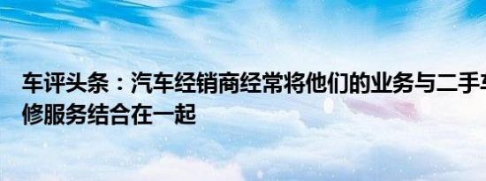 车评头条：汽车经销商经常将他们的业务与二手车的专业维修服务结合在一起