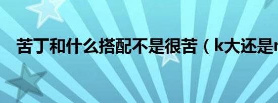 苦丁和什么搭配不是很苦（k大还是m大）