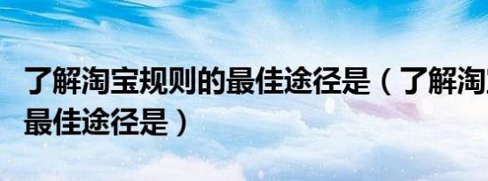 了解淘宝规则的最佳途径是（了解淘宝规则的最佳途径是）