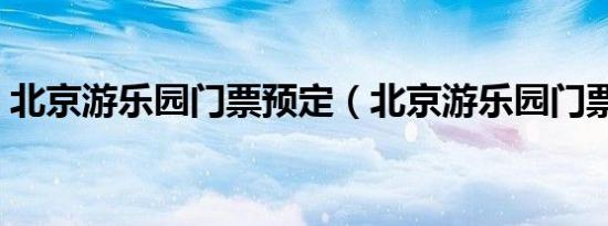 北京游乐园门票预定（北京游乐园门票价格）
