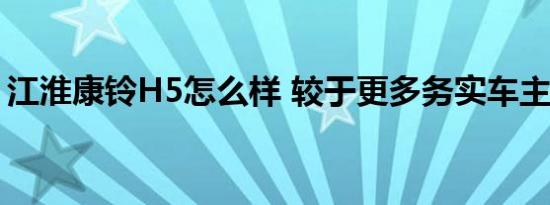 江淮康铃H5怎么样 较于更多务实车主的选择