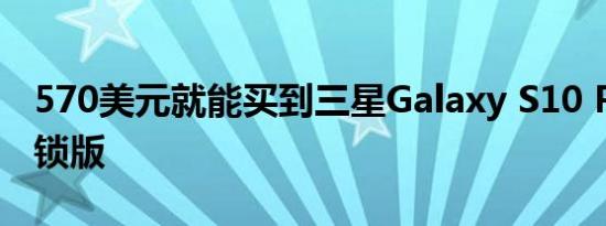 570美元就能买到三星Galaxy S10 Plus的解锁版