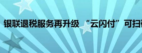 银联退税服务再升级 “云闪付”可扫码退税