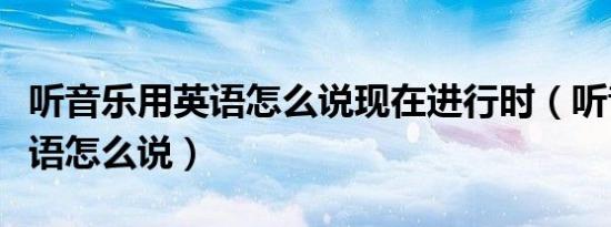 听音乐用英语怎么说现在进行时（听音乐用英语怎么说）