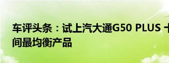 车评头条：试上汽大通G50 PLUS 十多万区间最均衡产品