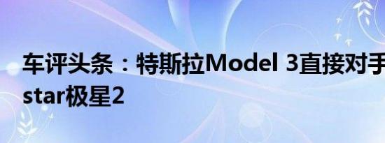 车评头条：特斯拉Model 3直接对手 测Polestar极星2