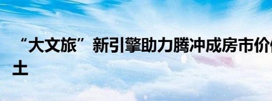 “大文旅”新引擎助力腾冲成房市价值投资热土