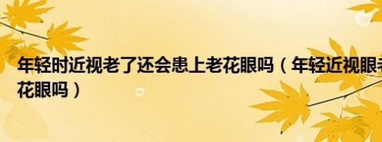 年轻时近视老了还会患上老花眼吗（年轻近视眼老了会有老花眼吗）