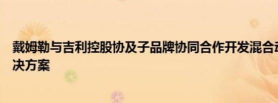 戴姆勒与吉利控股协及子品牌协同合作开发混合动力系统解决方案
