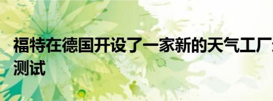 福特在德国开设了一家新的天气工厂进行极端测试