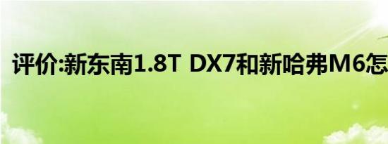评价:新东南1.8T DX7和新哈弗M6怎么样？