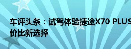 车评头条：试驾体验捷途X70 PLUS 智能性价比新选择