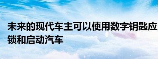 未来的现代车主可以使用数字钥匙应用程序解锁和启动汽车