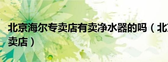 北京海尔专卖店有卖净水器的吗（北京海尔专卖店）