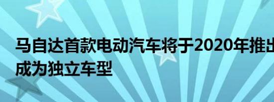 马自达首款电动汽车将于2020年推出 届时将成为独立车型