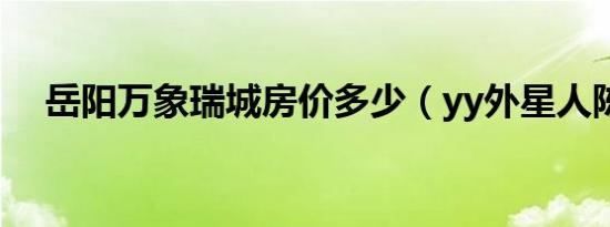岳阳万象瑞城房价多少（yy外星人陈山）