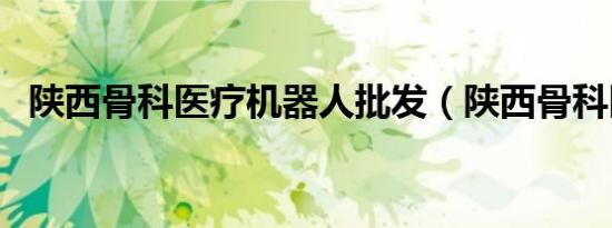 陕西骨科医疗机器人批发（陕西骨科医院）