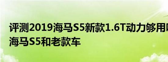 评测2019海马S5新款1.6T动力够用吗及二代海马S5和老款车