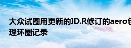 大众试图用更新的ID.R修订的aero包电池管理环圈记录