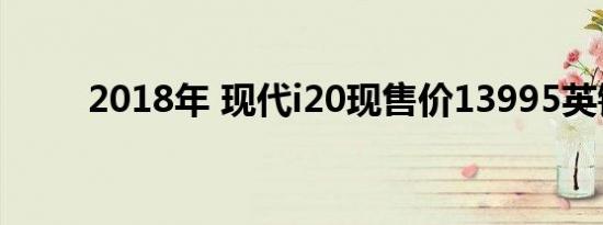 2018年 现代i20现售价13995英镑