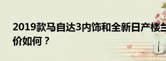 2019款马自达3内饰和全新日产楼兰内饰评价如何？