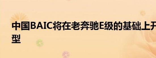 中国BAIC将在老奔驰E级的基础上开发新车型