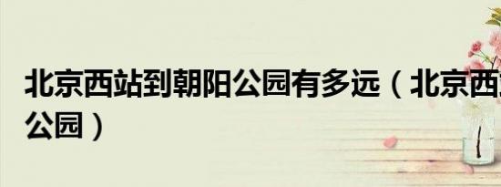 北京西站到朝阳公园有多远（北京西站到朝阳公园）