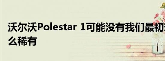 沃尔沃Polestar 1可能没有我们最初想象的那么稀有