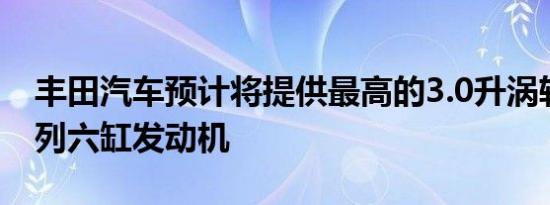 丰田汽车预计将提供最高的3.0升涡轮增压直列六缸发动机