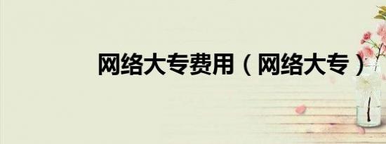 网络大专费用（网络大专）