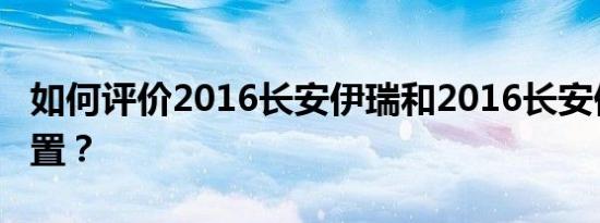 如何评价2016长安伊瑞和2016长安伊瑞的配置？