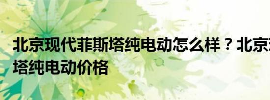 北京现代菲斯塔纯电动怎么样？北京现代菲斯塔纯电动价格