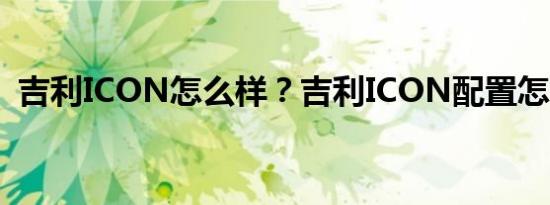 吉利ICON怎么样？吉利ICON配置怎么样？