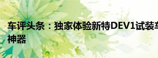 车评头条：独家体验新特DEV1试装车 新占号神器