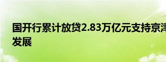 国开行累计放贷2.83万亿元支持京津冀协同发展