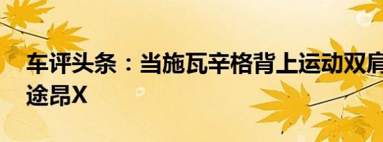 车评头条：当施瓦辛格背上运动双肩包 试驾途昂X