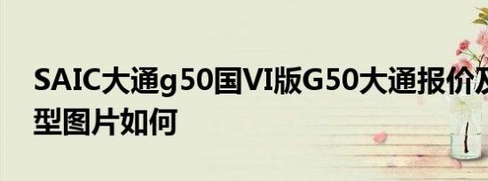 SAIC大通g50国VI版G50大通报价及国六车型图片如何