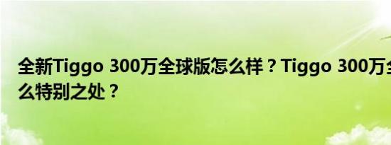 全新Tiggo 300万全球版怎么样？Tiggo 300万全球版有什么特别之处？