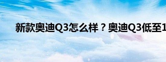 新款奥迪Q3怎么样？奥迪Q3低至14万