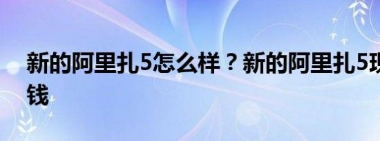 新的阿里扎5怎么样？新的阿里扎5现在多少钱