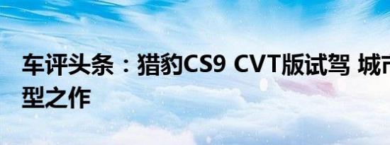 车评头条：猎豹CS9 CVT版试驾 城市SUV转型之作
