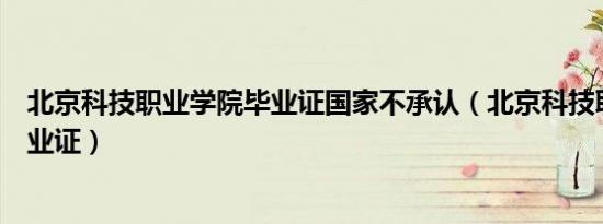 北京科技职业学院毕业证国家不承认（北京科技职业学院毕业证）