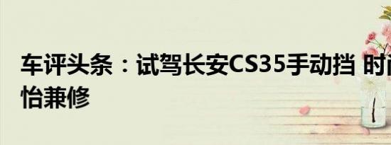 车评头条：试驾长安CS35手动挡 时尚感与静怡兼修