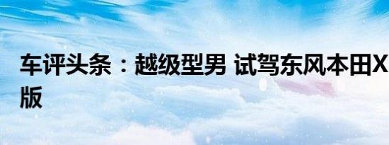 车评头条：越级型男 试驾东风本田XR-V舒适版